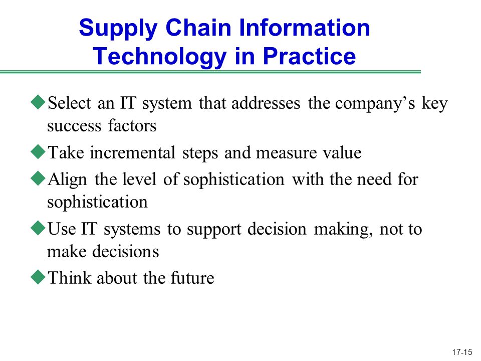 17-15 Supply Chain Information Technology in Practice uSelect an IT system that addresses the company’s key success factors uTake incremental steps and measure value uAlign the level of sophistication with the need for sophistication uUse IT systems to support decision making, not to make decisions uThink about the future