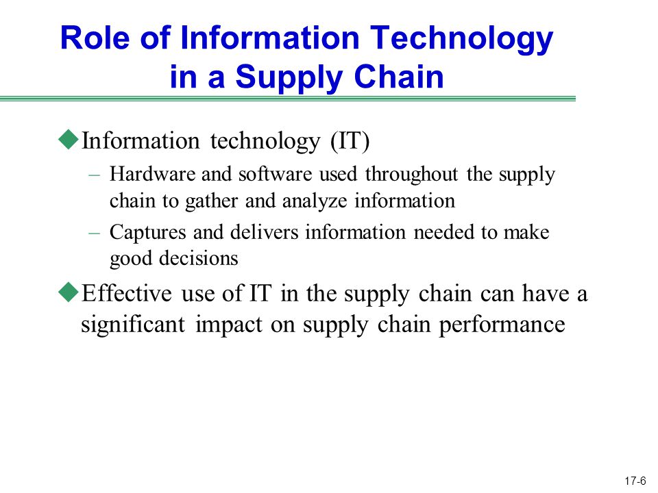 17-6 Role of Information Technology in a Supply Chain uInformation technology (IT) –Hardware and software used throughout the supply chain to gather and analyze information –Captures and delivers information needed to make good decisions uEffective use of IT in the supply chain can have a significant impact on supply chain performance