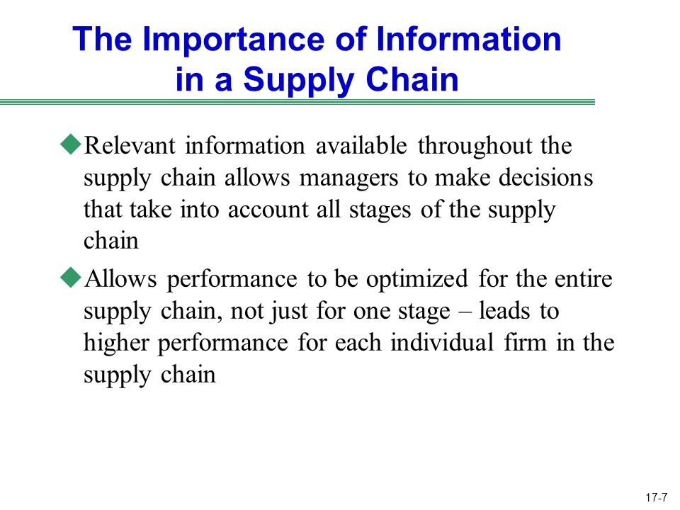 17-7 The Importance of Information in a Supply Chain uRelevant information available throughout the supply chain allows managers to make decisions that take into account all stages of the supply chain uAllows performance to be optimized for the entire supply chain, not just for one stage – leads to higher performance for each individual firm in the supply chain