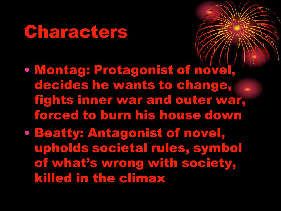 Characters Montag: Protagonist of novel, decides he wants to change, fights inner war and outer war, forced to burn his house down Beatty: Antagonist of novel, upholds societal rules, symbol of what’s wrong with society, killed in the climax