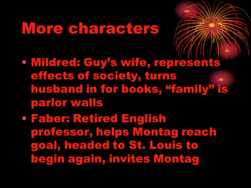 More characters Mildred: Guy’s wife, represents effects of society, turns husband in for books, family is parlor walls Faber: Retired English professor, helps Montag reach goal, headed to St.