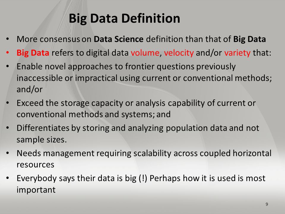 Big Data Definition More consensus on Data Science definition than that of Big Data Big Data refers to digital data volume, velocity and/or variety that: Enable novel approaches to frontier questions previously inaccessible or impractical using current or conventional methods; and/or Exceed the storage capacity or analysis capability of current or conventional methods and systems; and Differentiates by storing and analyzing population data and not sample sizes.