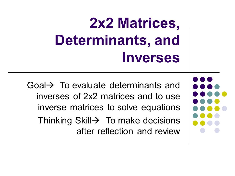 2x2 Matrices, Determinants, and Inverses Goal  To evaluate determinants and inverses of 2x2 matrices and to use inverse matrices to solve equations Thinking Skill  To make decisions after reflection and review