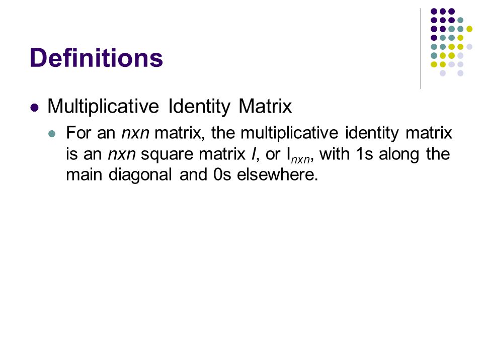 Definitions Multiplicative Identity Matrix For an nxn matrix, the multiplicative identity matrix is an nxn square matrix I, or I nxn, with 1s along the main diagonal and 0s elsewhere.
