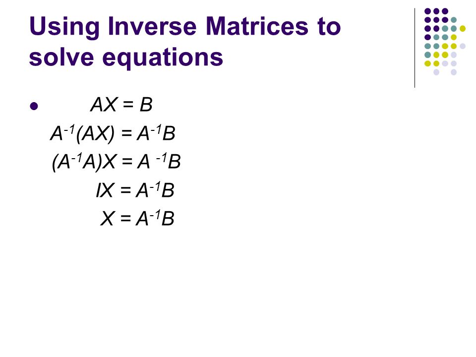 Using Inverse Matrices to solve equations AX = B A -1 (AX) = A -1 B (A -1 A)X = A -1 B IX = A -1 B X = A -1 B