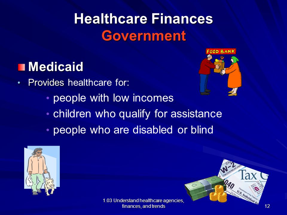 1.03 Understand healthcare agencies, finances, and trends Healthcare Finances Government Medicaid Provides Provides healthcare for: people with low incomes children who qualify for assistance people who are disabled or blind 12