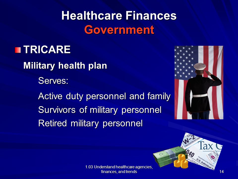 1.03 Understand healthcare agencies, finances, and trends Healthcare Finances Government TRICARE Military health plan Serves: Active duty personnel and family Survivors of military personnel Retired military personnel 14