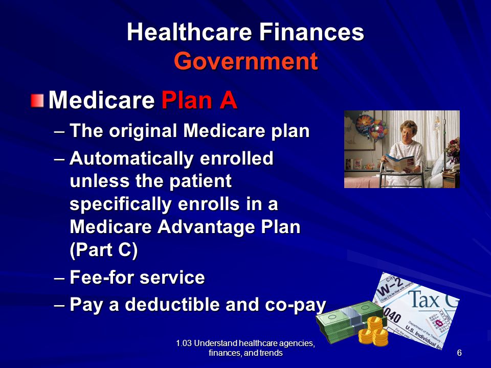 1.03 Understand healthcare agencies, finances, and trends Healthcare Finances Government Medicare Plan A –The original Medicare plan –Automatically enrolled unless the patient specifically enrolls in a Medicare Advantage Plan (Part C) –Fee-for service –Pay a deductible and co-pay 6