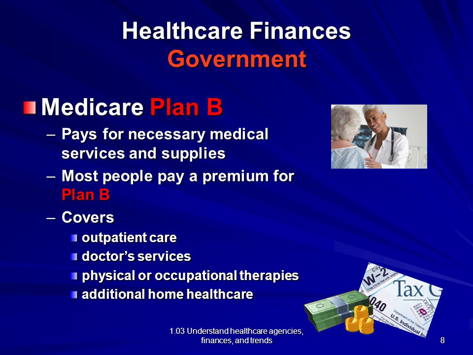 1.03 Understand healthcare agencies, finances, and trends Healthcare Finances Government Medicare Plan B –Pays for necessary medical services and supplies –Most people pay a premium for Plan B –Covers outpatient care doctor’s services physical or occupational therapies additional home healthcare 8