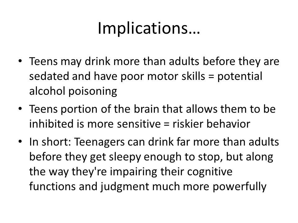 Implications… Teens may drink more than adults before they are sedated and have poor motor skills = potential alcohol poisoning Teens portion of the brain that allows them to be inhibited is more sensitive = riskier behavior In short: Teenagers can drink far more than adults before they get sleepy enough to stop, but along the way they re impairing their cognitive functions and judgment much more powerfully