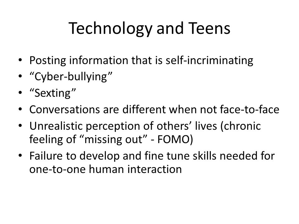 Technology and Teens Posting information that is self-incriminating Cyber-bullying Sexting Conversations are different when not face-to-face Unrealistic perception of others’ lives (chronic feeling of missing out - FOMO) Failure to develop and fine tune skills needed for one-to-one human interaction