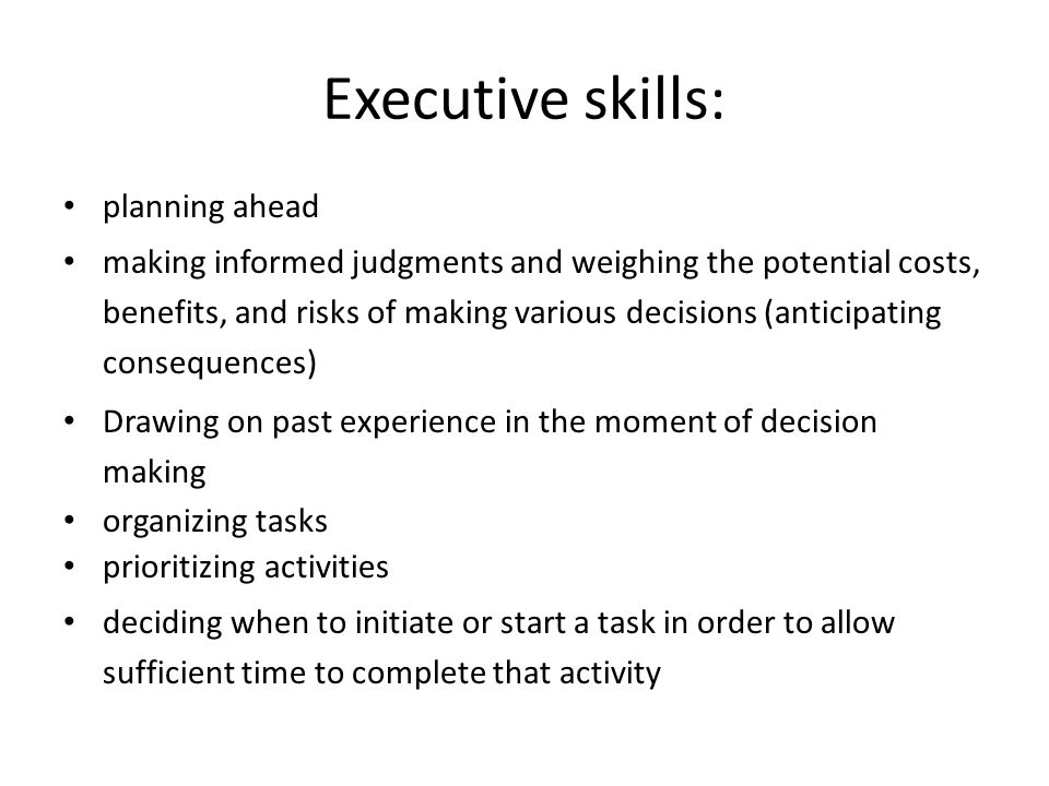 Executive skills: planning ahead making informed judgments and weighing the potential costs, benefits, and risks of making various decisions (anticipating consequences) Drawing on past experience in the moment of decision making organizing tasks prioritizing activities deciding when to initiate or start a task in order to allow sufficient time to complete that activity