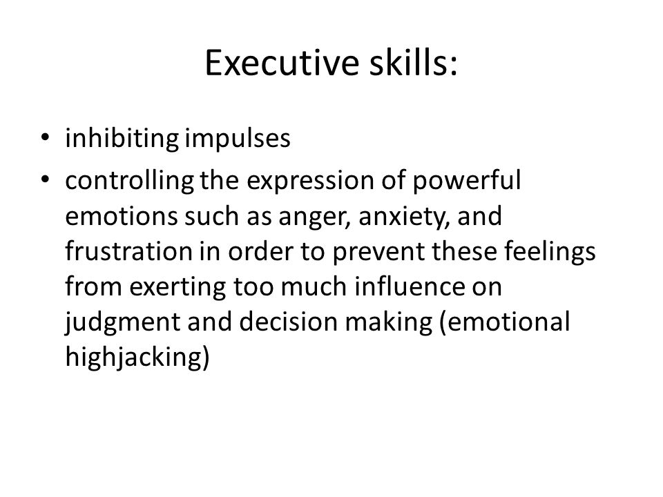 Executive skills: inhibiting impulses controlling the expression of powerful emotions such as anger, anxiety, and frustration in order to prevent these feelings from exerting too much influence on judgment and decision making (emotional highjacking)