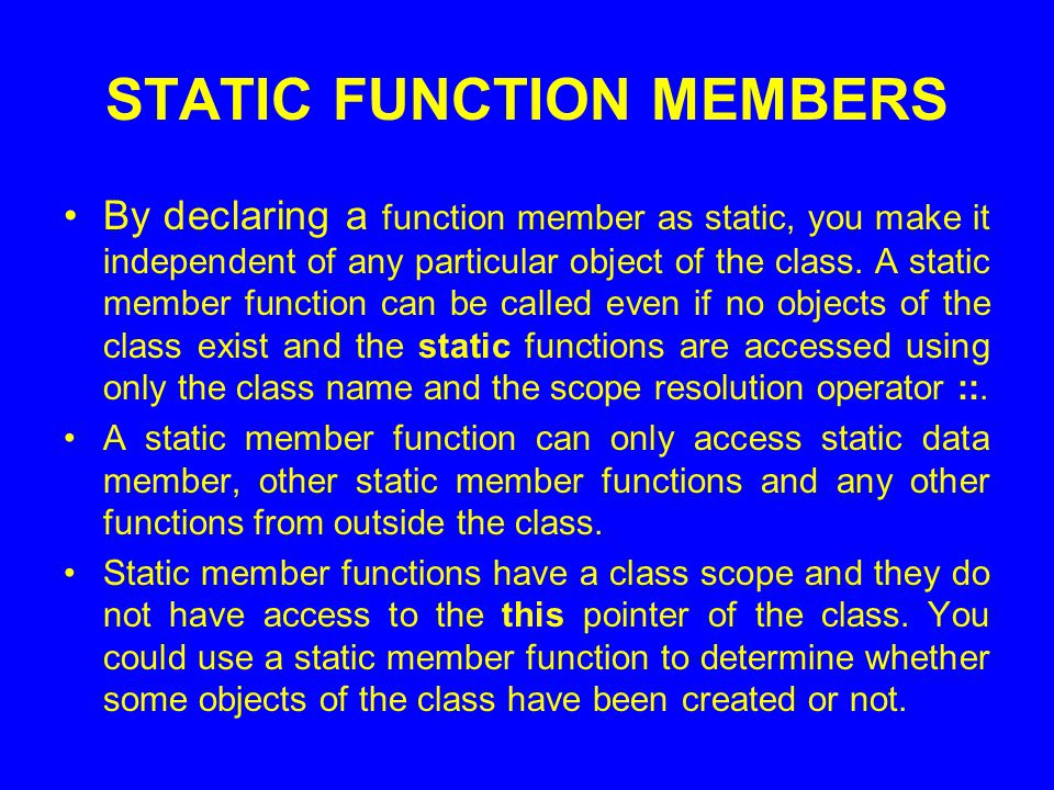 STATIC FUNCTION MEMBERS By declaring a function member as static, you make it independent of any particular object of the class.