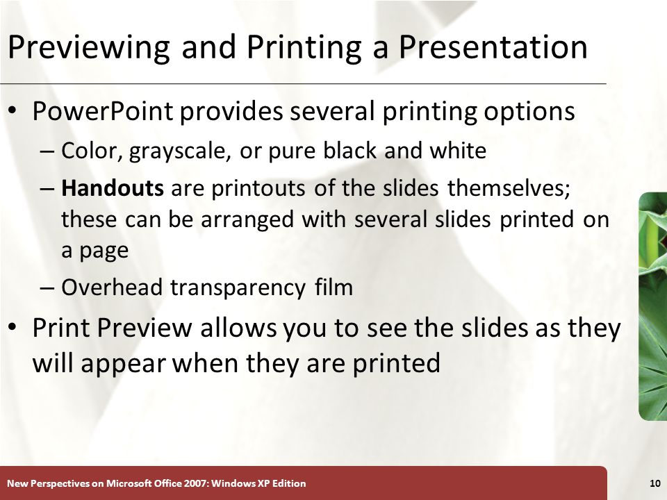 XP New Perspectives on Microsoft Office 2007: Windows XP Edition10 Previewing and Printing a Presentation PowerPoint provides several printing options – Color, grayscale, or pure black and white – Handouts are printouts of the slides themselves; these can be arranged with several slides printed on a page – Overhead transparency film Print Preview allows you to see the slides as they will appear when they are printed