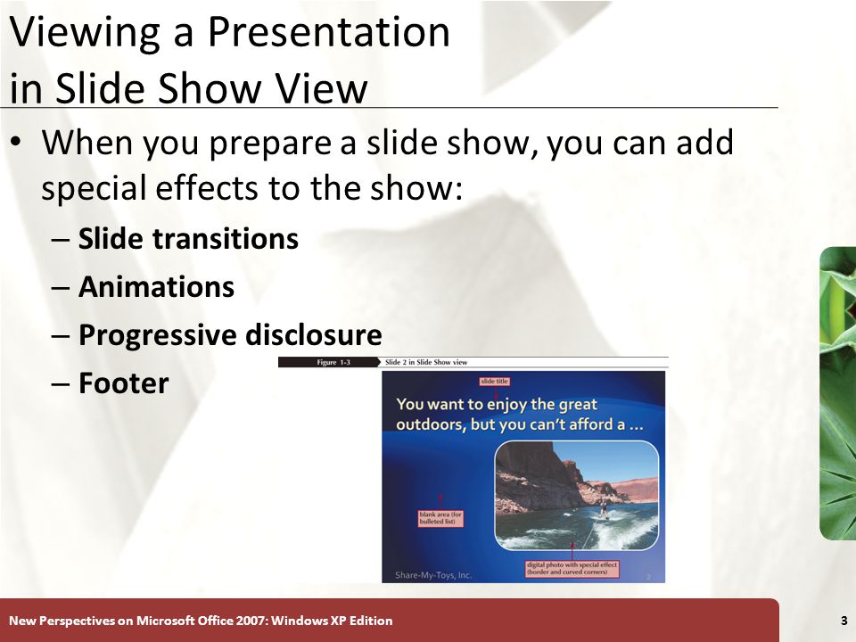 XP New Perspectives on Microsoft Office 2007: Windows XP Edition3 Viewing a Presentation in Slide Show View When you prepare a slide show, you can add special effects to the show: – Slide transitions – Animations – Progressive disclosure – Footer