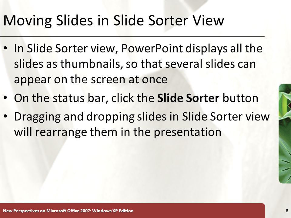 XP New Perspectives on Microsoft Office 2007: Windows XP Edition8 Moving Slides in Slide Sorter View In Slide Sorter view, PowerPoint displays all the slides as thumbnails, so that several slides can appear on the screen at once On the status bar, click the Slide Sorter button Dragging and dropping slides in Slide Sorter view will rearrange them in the presentation