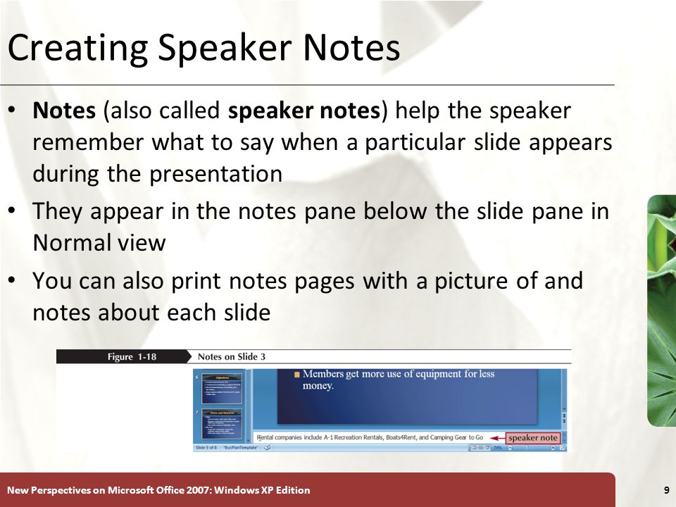 XP New Perspectives on Microsoft Office 2007: Windows XP Edition9 Creating Speaker Notes Notes (also called speaker notes) help the speaker remember what to say when a particular slide appears during the presentation They appear in the notes pane below the slide pane in Normal view You can also print notes pages with a picture of and notes about each slide