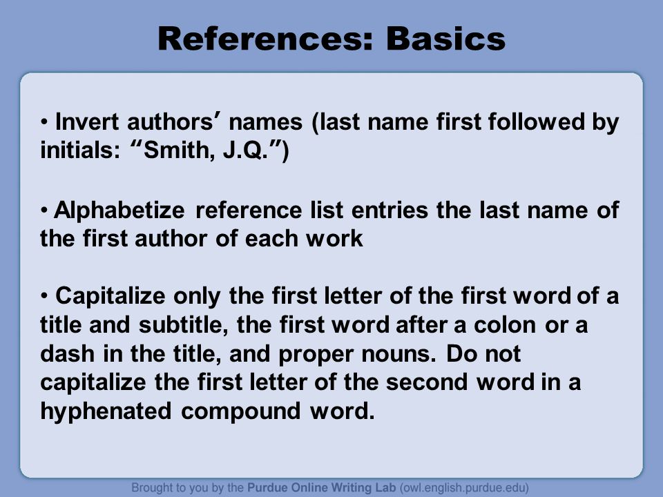 References: Basics Invert authors’ names (last name first followed by initials: Smith, J.Q. ) Alphabetize reference list entries the last name of the first author of each work Capitalize only the first letter of the first word of a title and subtitle, the first word after a colon or a dash in the title, and proper nouns.