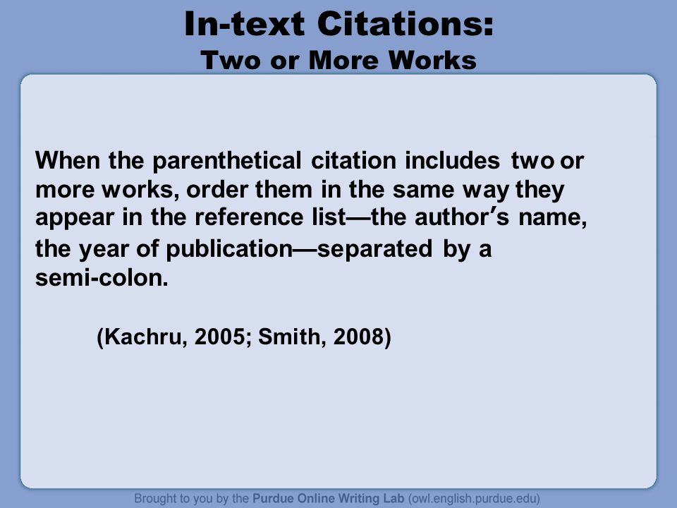In-text Citations: Two or More Works When the parenthetical citation includes two or more works, order them in the same way they appear in the reference list—the author’s name, the year of publication—separated by a semi-colon.