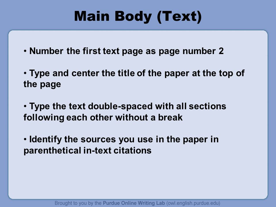 Main Body (Text) Number the first text page as page number 2 Type and center the title of the paper at the top of the page Type the text double-spaced with all sections following each other without a break Identify the sources you use in the paper in parenthetical in-text citations
