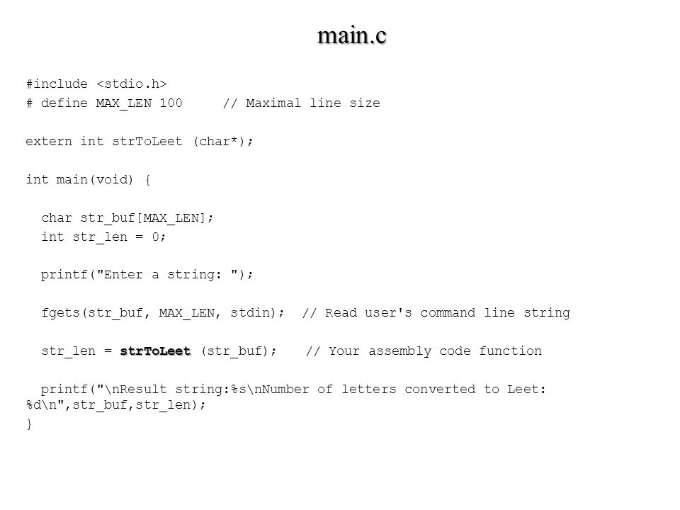 #include # define MAX_LEN 100 // Maximal line size extern int strToLeet (char*); int main(void) { char str_buf[MAX_LEN]; int str_len = 0; printf( Enter a string: ); fgets(str_buf, MAX_LEN, stdin); // Read user s command line string strToLeet str_len = strToLeet (str_buf); // Your assembly code function printf( \nResult string:%s\nNumber of letters converted to Leet: %d\n ,str_buf,str_len); } main.c