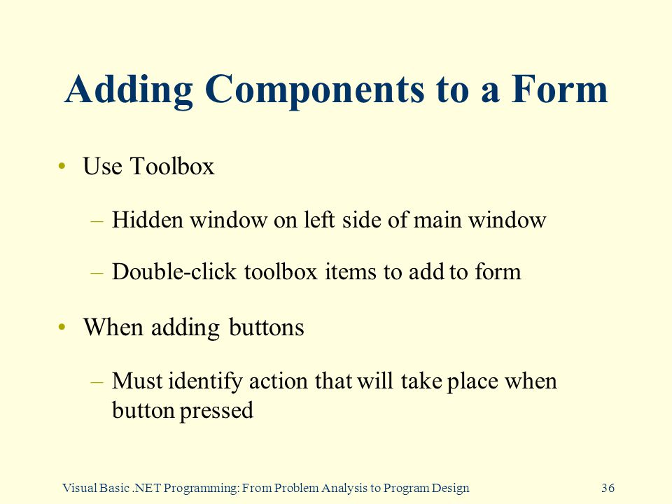 Visual Basic.NET Programming: From Problem Analysis to Program Design36 Adding Components to a Form Use Toolbox –Hidden window on left side of main window –Double-click toolbox items to add to form When adding buttons –Must identify action that will take place when button pressed