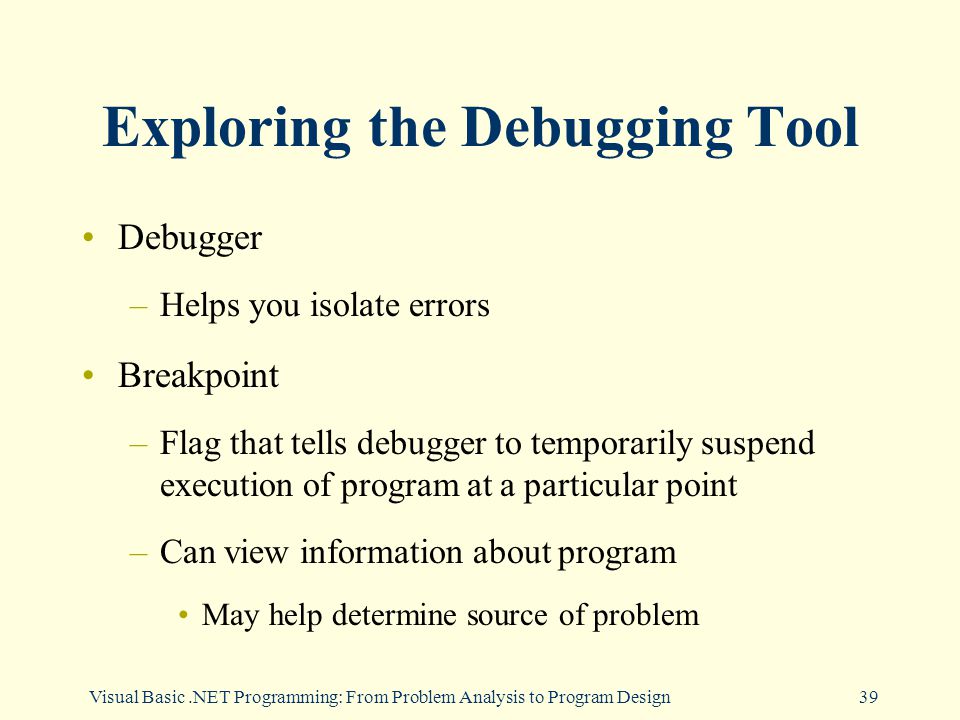 Visual Basic.NET Programming: From Problem Analysis to Program Design39 Exploring the Debugging Tool Debugger –Helps you isolate errors Breakpoint –Flag that tells debugger to temporarily suspend execution of program at a particular point –Can view information about program May help determine source of problem