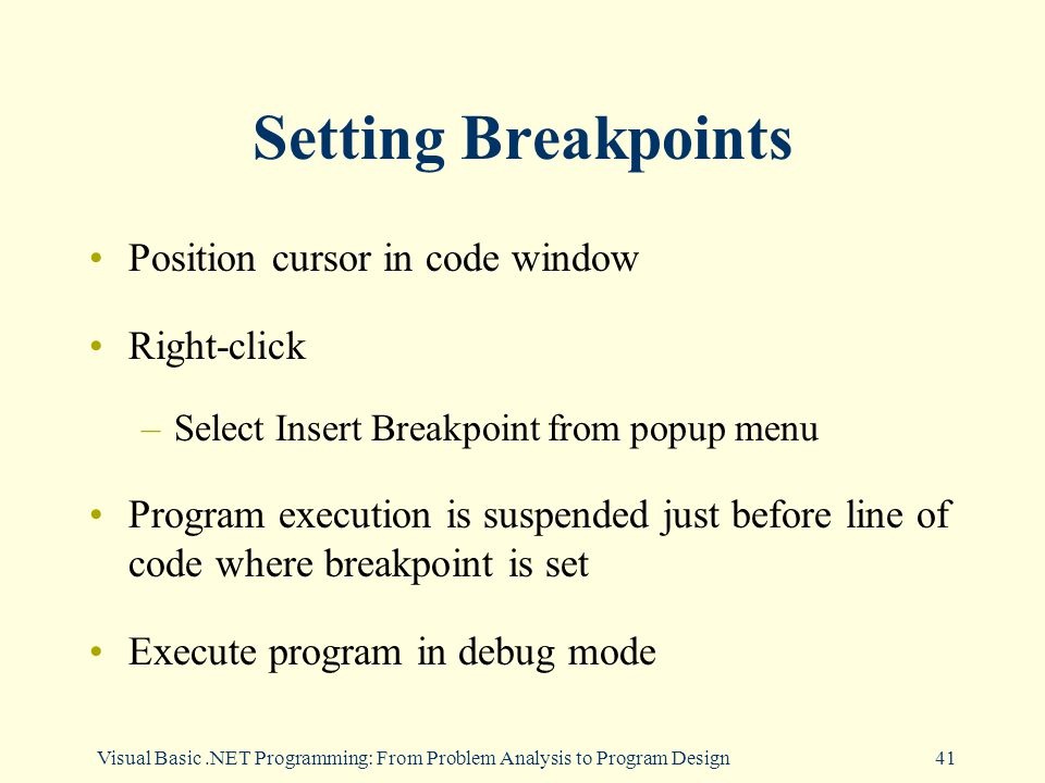 Visual Basic.NET Programming: From Problem Analysis to Program Design41 Setting Breakpoints Position cursor in code window Right-click –Select Insert Breakpoint from popup menu Program execution is suspended just before line of code where breakpoint is set Execute program in debug mode