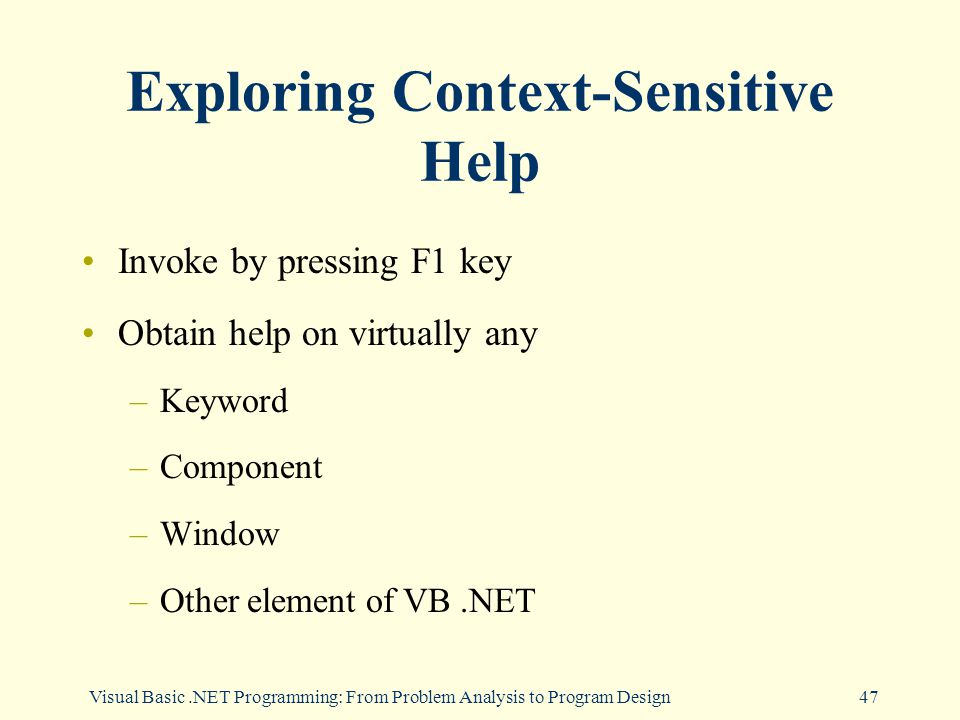 Visual Basic.NET Programming: From Problem Analysis to Program Design47 Exploring Context-Sensitive Help Invoke by pressing F1 key Obtain help on virtually any –Keyword –Component –Window –Other element of VB.NET