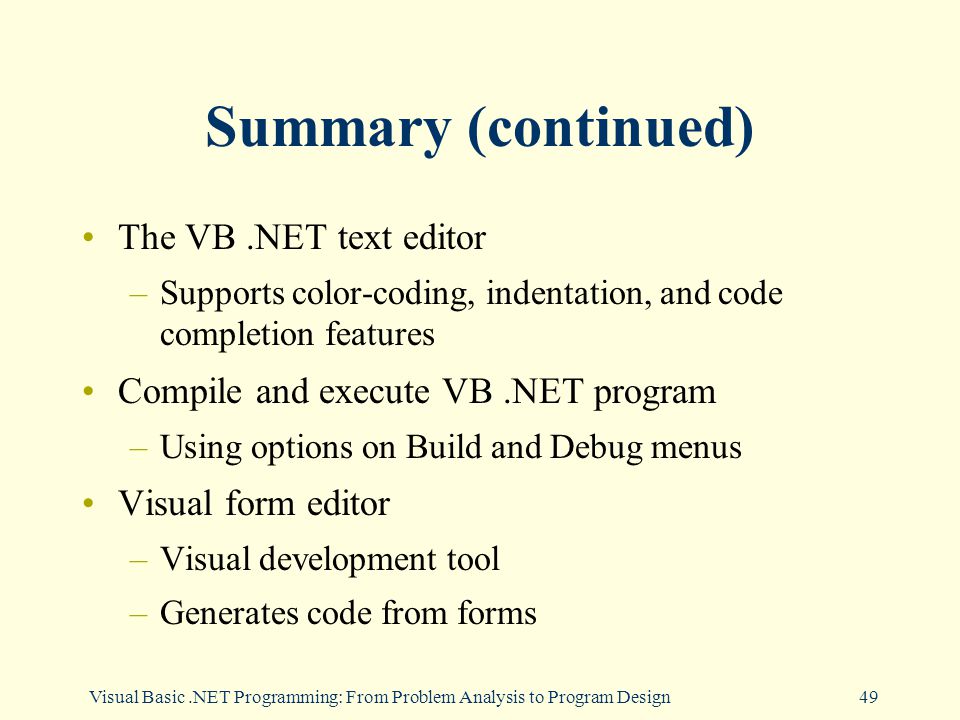 Visual Basic.NET Programming: From Problem Analysis to Program Design49 Summary (continued) The VB.NET text editor –Supports color-coding, indentation, and code completion features Compile and execute VB.NET program –Using options on Build and Debug menus Visual form editor –Visual development tool –Generates code from forms