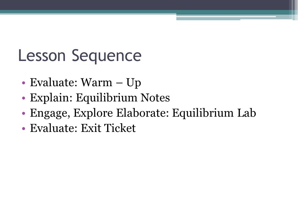 Lesson Sequence Evaluate: Warm – Up Explain: Equilibrium Notes Engage, Explore Elaborate: Equilibrium Lab Evaluate: Exit Ticket