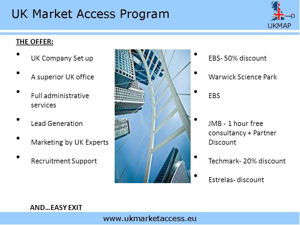UK Company Set up A superior UK office Full administrative services Lead Generation Marketing by UK Experts Recruitment Support AND…EASY EXIT THE OFFER: EBS- 50% discount Warwick Science Park EBS JMB - 1 hour free consultancy + Partner Discount Techmark- 20% discount Estrelas- discount