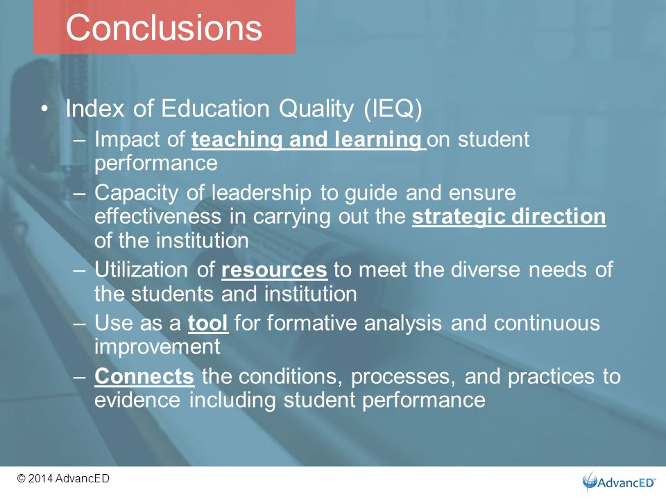 Conclusions Index of Education Quality (IEQ) –Impact of teaching and learning on student performance –Capacity of leadership to guide and ensure effectiveness in carrying out the strategic direction of the institution –Utilization of resources to meet the diverse needs of the students and institution –Use as a tool for formative analysis and continuous improvement –Connects the conditions, processes, and practices to evidence including student performance © 2014 AdvancED