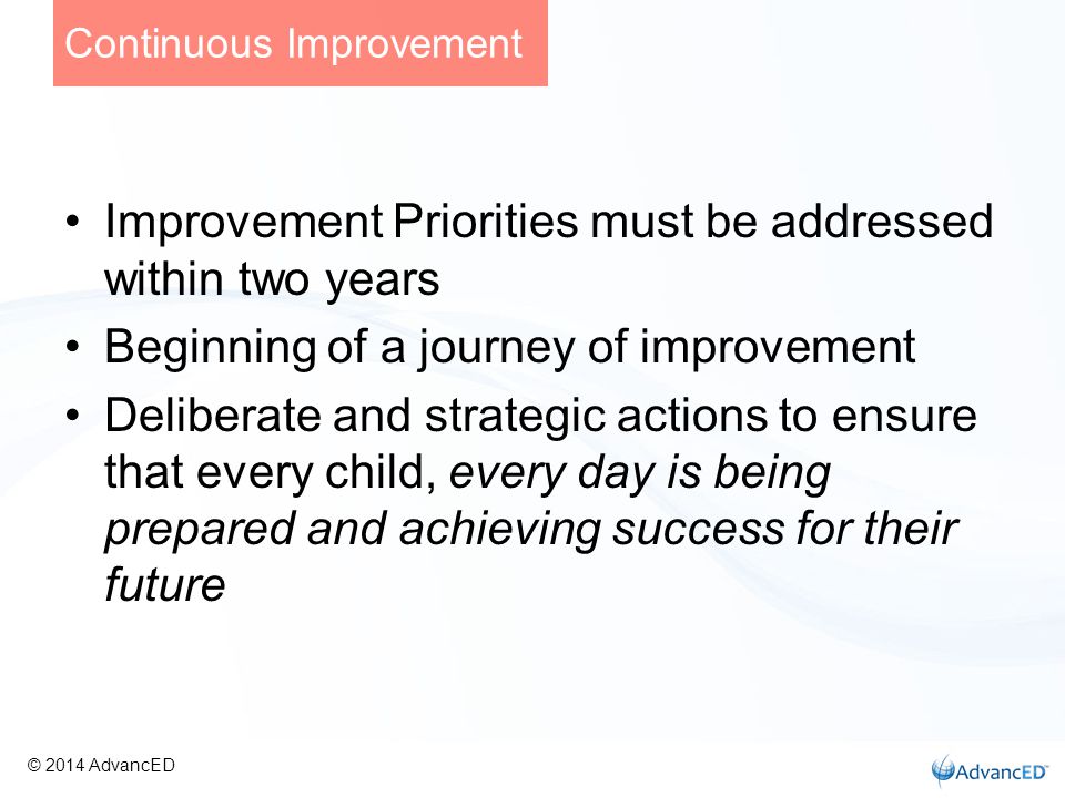 Improvement Priorities must be addressed within two years Beginning of a journey of improvement Deliberate and strategic actions to ensure that every child, every day is being prepared and achieving success for their future Continuous Improvement © 2014 AdvancED
