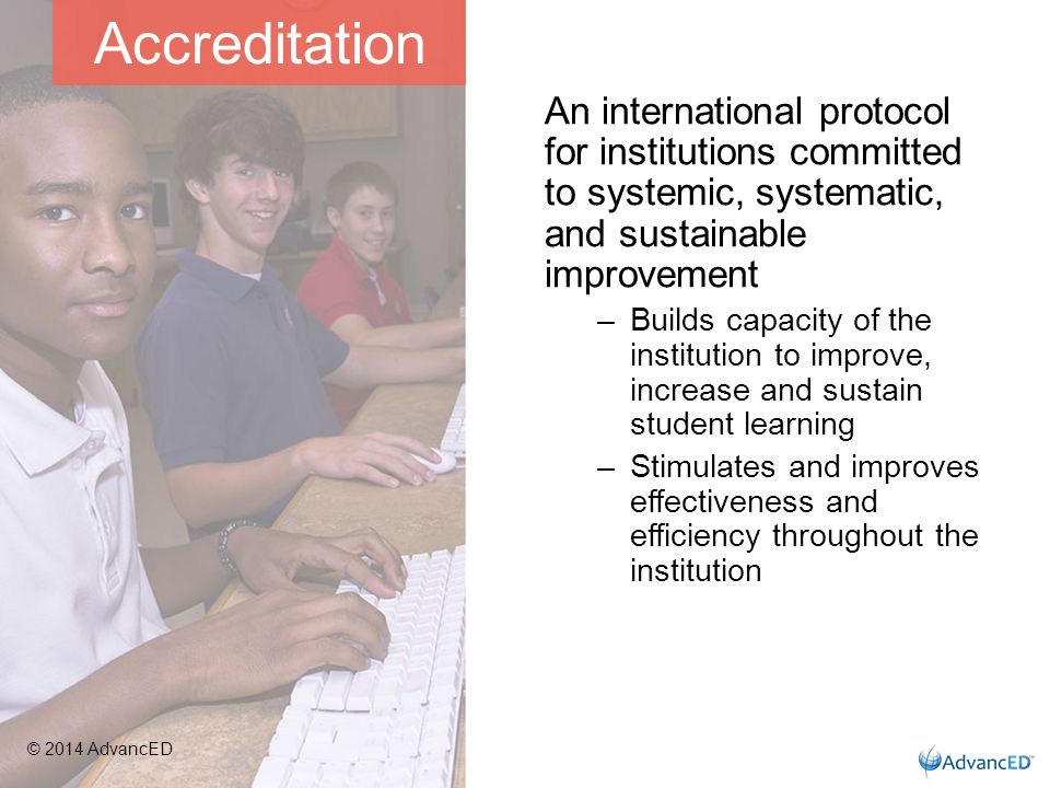An international protocol for institutions committed to systemic, systematic, and sustainable improvement –Builds capacity of the institution to improve, increase and sustain student learning –Stimulates and improves effectiveness and efficiency throughout the institution Accreditation © 2014 AdvancED