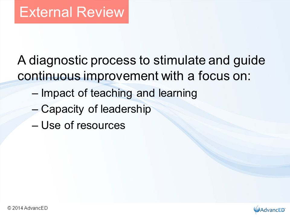 A diagnostic process to stimulate and guide continuous improvement with a focus on: –Impact of teaching and learning –Capacity of leadership –Use of resources External Review © 2014 AdvancED