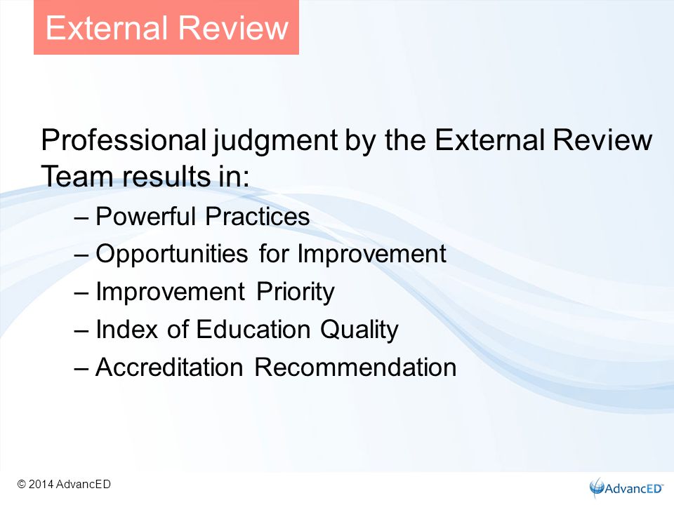 Professional judgment by the External Review Team results in: –Powerful Practices –Opportunities for Improvement –Improvement Priority –Index of Education Quality –Accreditation Recommendation External Review © 2014 AdvancED