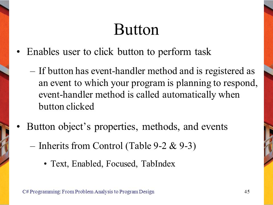 C# Programming: From Problem Analysis to Program Design45 Button Enables user to click button to perform task –If button has event-handler method and is registered as an event to which your program is planning to respond, event-handler method is called automatically when button clicked Button object’s properties, methods, and events –Inherits from Control (Table 9-2 & 9-3) Text, Enabled, Focused, TabIndex