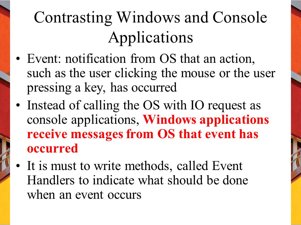 Contrasting Windows and Console Applications Event: notification from OS that an action, such as the user clicking the mouse or the user pressing a key, has occurred Instead of calling the OS with IO request as console applications, Windows applications receive messages from OS that event has occurred It is must to write methods, called Event Handlers to indicate what should be done when an event occurs