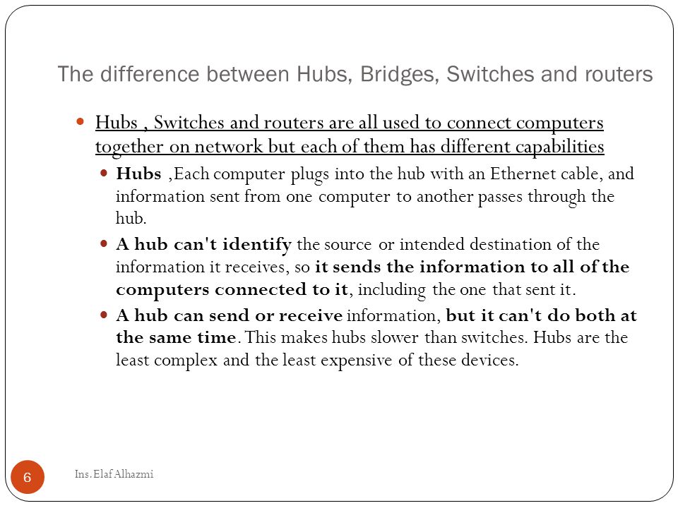 The difference between Hubs, Bridges, Switches and routers Hubs, Switches and routers are all used to connect computers together on network but each of them has different capabilities Hubs,Each computer plugs into the hub with an Ethernet cable, and information sent from one computer to another passes through the hub.