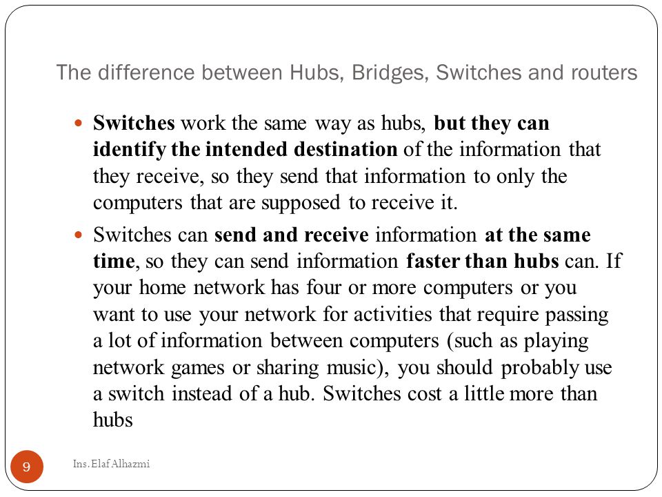 Switches work the same way as hubs, but they can identify the intended destination of the information that they receive, so they send that information to only the computers that are supposed to receive it.