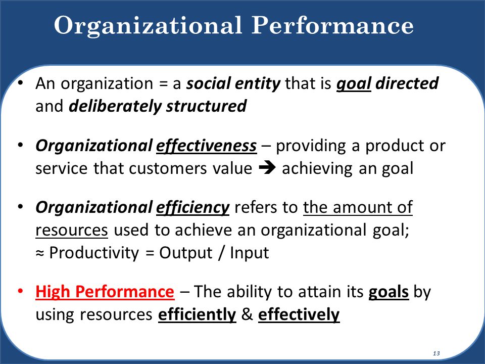 An organization = a social entity that is goal directed and deliberately structured Organizational effectiveness – providing a product or service that customers value  achieving an goal Organizational efficiency refers to the amount of resources used to achieve an organizational goal; ≈ Productivity = Output / Input High Performance – The ability to attain its goals by using resources efficiently & effectively Organizational Performance 13