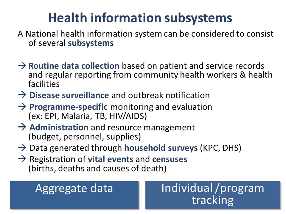 15 Health information subsystems A National health information system can be considered to consist of several subsystems  Routine data collection based on patient and service records and regular reporting from community health workers & health facilities  Disease surveillance and outbreak notification  Programme-specific monitoring and evaluation (ex: EPI, Malaria, TB, HIV/AIDS)  Administration and resource management (budget, personnel, supplies)  Data generated through household surveys (KPC, DHS)  Registration of vital events and censuses (births, deaths and causes of death) Individual /program tracking Aggregate data