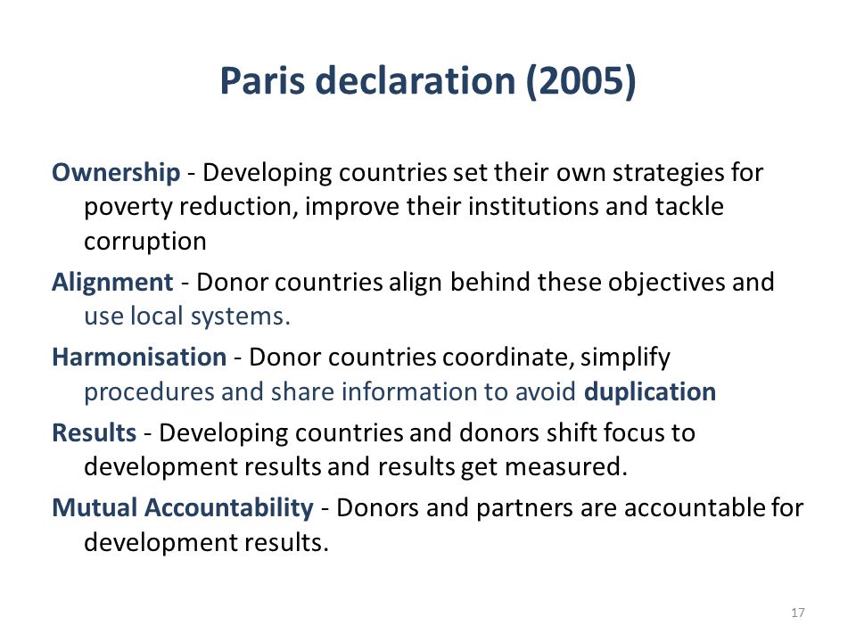 Paris declaration (2005) Ownership - Developing countries set their own strategies for poverty reduction, improve their institutions and tackle corruption Alignment - Donor countries align behind these objectives and use local systems.