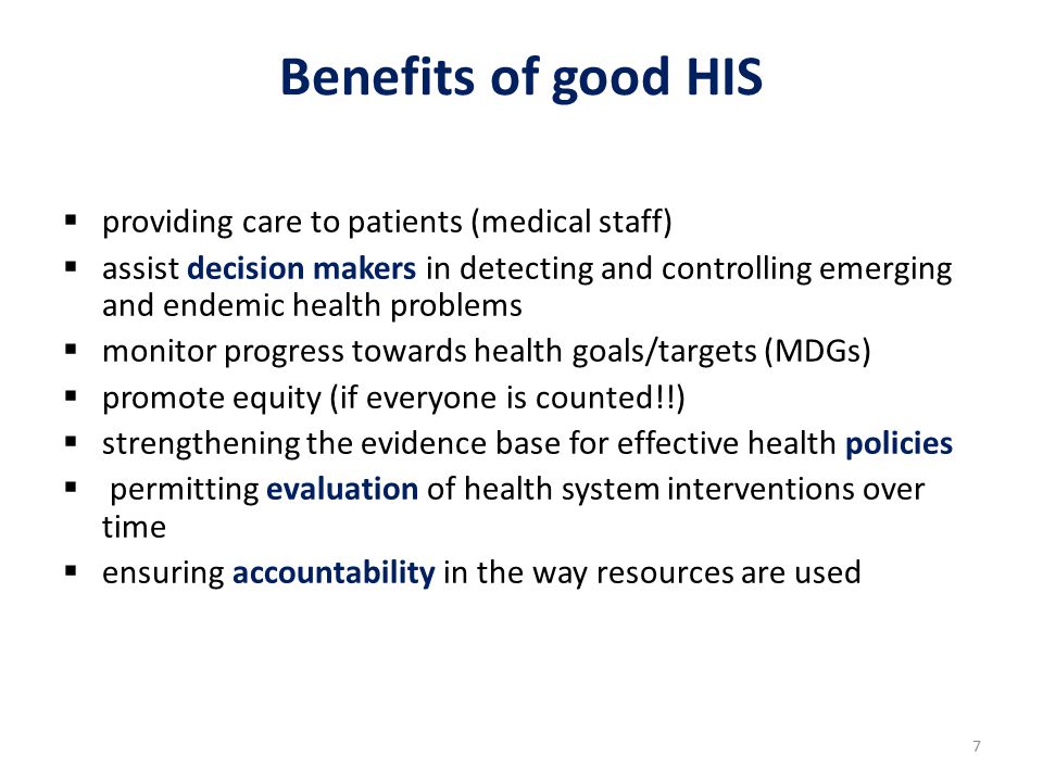 7 Benefits of good HIS  providing care to patients (medical staff)  assist decision makers in detecting and controlling emerging and endemic health problems  monitor progress towards health goals/targets (MDGs)  promote equity (if everyone is counted!!)  strengthening the evidence base for effective health policies  permitting evaluation of health system interventions over time  ensuring accountability in the way resources are used