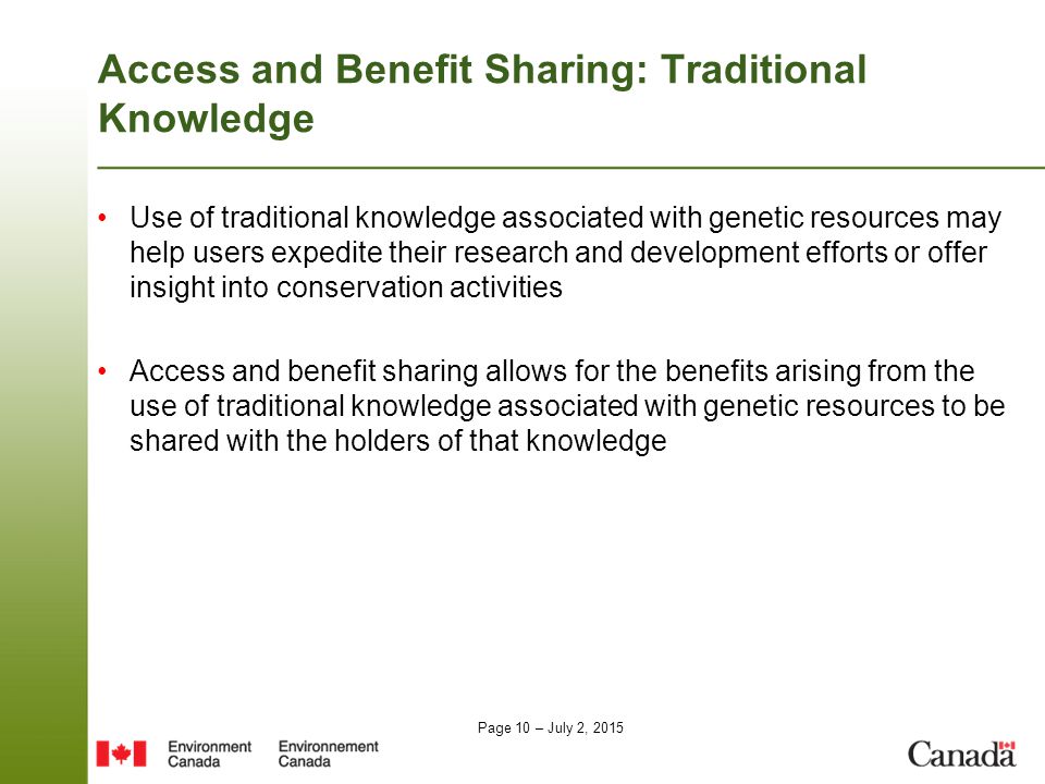 Page 10 – July 2, 2015 Access and Benefit Sharing: Traditional Knowledge Use of traditional knowledge associated with genetic resources may help users expedite their research and development efforts or offer insight into conservation activities Access and benefit sharing allows for the benefits arising from the use of traditional knowledge associated with genetic resources to be shared with the holders of that knowledge