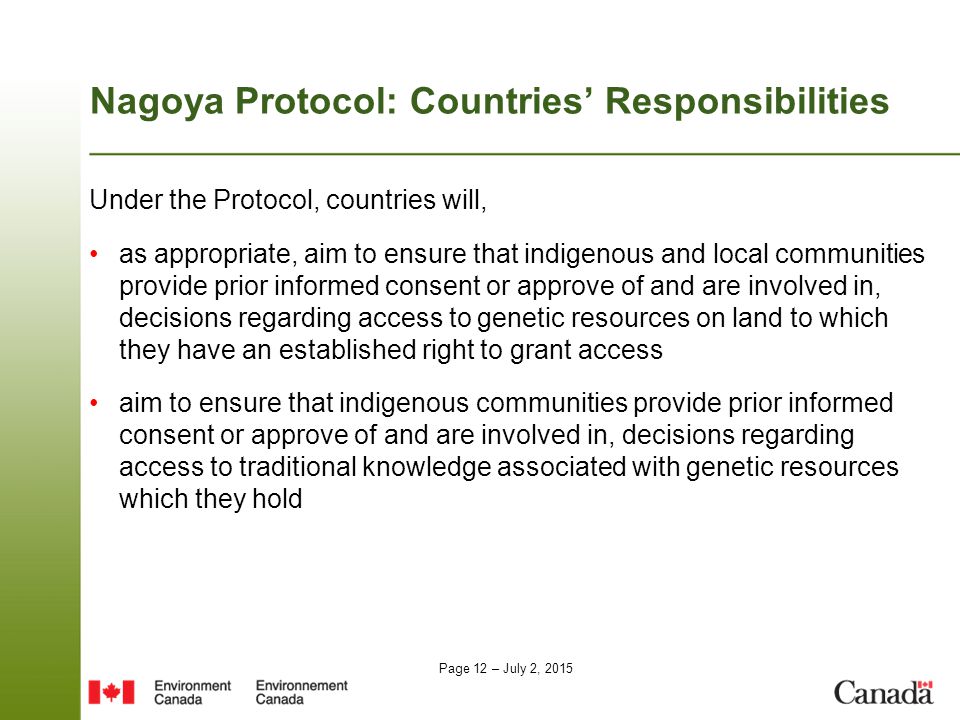 Page 12 – July 2, 2015 Nagoya Protocol: Countries’ Responsibilities Under the Protocol, countries will, as appropriate, aim to ensure that indigenous and local communities provide prior informed consent or approve of and are involved in, decisions regarding access to genetic resources on land to which they have an established right to grant access aim to ensure that indigenous communities provide prior informed consent or approve of and are involved in, decisions regarding access to traditional knowledge associated with genetic resources which they hold