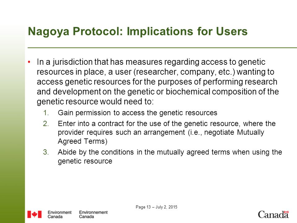 Page 13 – July 2, 2015 Nagoya Protocol: Implications for Users In a jurisdiction that has measures regarding access to genetic resources in place, a user (researcher, company, etc.) wanting to access genetic resources for the purposes of performing research and development on the genetic or biochemical composition of the genetic resource would need to: 1.Gain permission to access the genetic resources 2.Enter into a contract for the use of the genetic resource, where the provider requires such an arrangement (i.e., negotiate Mutually Agreed Terms) 3.Abide by the conditions in the mutually agreed terms when using the genetic resource