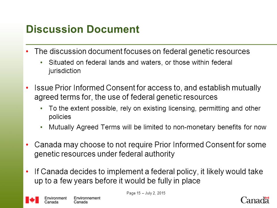 Page 15 – July 2, 2015 Discussion Document The discussion document focuses on federal genetic resources Situated on federal lands and waters, or those within federal jurisdiction Issue Prior Informed Consent for access to, and establish mutually agreed terms for, the use of federal genetic resources To the extent possible, rely on existing licensing, permitting and other policies Mutually Agreed Terms will be limited to non-monetary benefits for now Canada may choose to not require Prior Informed Consent for some genetic resources under federal authority If Canada decides to implement a federal policy, it likely would take up to a few years before it would be fully in place